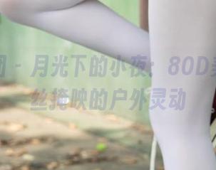 森萝财团 – 月光下的小夜：80D美图，白丝掩映的户外灵动